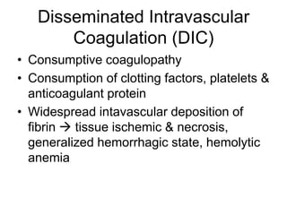 Disseminated Intravascular
       Coagulation (DIC)
• Consumptive coagulopathy
• Consumption of clotting factors, platelets &
  anticoagulant protein
• Widespread intavascular deposition of
  fibrin  tissue ischemic & necrosis,
  generalized hemorrhagic state, hemolytic
  anemia
 