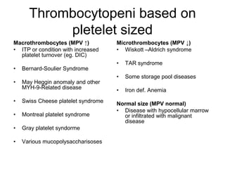 Thrombocytopeni based on
           pletelet sized
Macrothrombocytes (MPV ↑)            Microthrombocytes (MPV ↓)
• ITP or condition with increased    • Wiskott –Aldrich syndrome
  platelet turnover (eg. DIC)
                                     •   TAR syndrome
•   Bernard-Soulier Syndrome
                                     •   Some storage pool diseases
•   May Heggin anomaly and other
    MYH-9-Related disease            •   Iron def. Anemia
•   Swiss Cheese platelet syndrome   Normal size (MPV normal)
                                     • Disease with hypocellular marrow
•   Montreal platelet syndrome         or infiltrated with malignant
                                       disease
•   Gray platelet syndorme

•   Various mucopolysaccharisoses
 