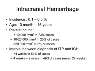 Intracranial Hemorrhage
• Incidence : 0,1 – 0,5 %
• Age: 13 month – 16 years
• Platelet count :
  – < 10.000 /mm3 in 73% cases
  – 10-20.000 /mm3 in 25% of cases
  – >20.000 /mm3 in 2% of cases
• Interval between diagnosis of ITP and ICH:
  – <4 wekks in 51% of cases
  – 4 weeks – 9 years in 49%of cases (mean 27 weeks)
 