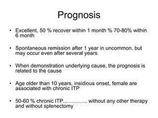 Prognosis
• Excellent, 50 % recover within 1 month % 70-80% within
  6 month

• Spontaneous remission after 1 year in uncommon, but
  may occur even after several years

• When demonstration underlying cause, the prognosis is
  related to the cause

• Age older than 10 years, insidious onset, female are
  associated with chronic ITP

• 50-60 % chronic ITP………….. without any other therapy
  and without splenectomy
 