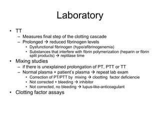 Laboratory
• TT
   – Measures final step of the clotting cascade
   – Prolonged  reduced fibrinogen levels
       • Dysfunctional fibrinogen (hypo/afibrinogenemia)
       • Substances that interfere with fibrin polymerization (heparin or fibrin
         split products)  reptilase time
• Mixing studies
   – if there is unexplained prolongation of PT, PTT or TT
   – Normal plasma + patient’s plasma  repeat lab exam
       • Correction of PT/PTT by mixing  clootting factor deficiencie
       • Not corrected + bleeding  inhibitor
       • Not corrected, no bleeding  lupus-like-anticoagulant
• Clotting factor assays
 