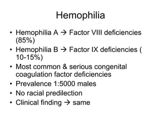 Hemophilia
• Hemophilia A  Factor VIII deficiencies
  (85%)
• Hemophilia B  Factor IX deficiencies (
  10-15%)
• Most common & serious congenital
  coagulation factor deficiencies
• Prevalence 1:5000 males
• No racial predilection
• Clinical finding  same
 
