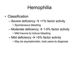 Hemophilia
• Classification
  – Severe deficiency  <1% factor activity
     • Spontaneous bleeding
  – Moderate deficiency  1-5% factor activity
     • Mild trauma to induce bleeding
  – Mild deficiency  >5% factor activity
     • May be asymptomatic, took years to diagnose
 