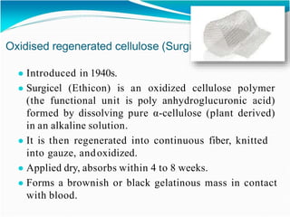 Oxidised regenerated cellulose (Surgicel)
● Introduced in 1940s.
● Surgicel (Ethicon) is an oxidized cellulose polymer
(the functional unit is poly anhydroglucuronic acid)
formed by dissolving pure α-cellulose (plant derived)
in an alkaline solution.
● It is then regenerated into continuous fiber, knitted
into gauze, andoxidized.
● Applied dry, absorbs within 4 to 8 weeks.
● Forms a brownish or black gelatinous mass in contact
with blood.
 