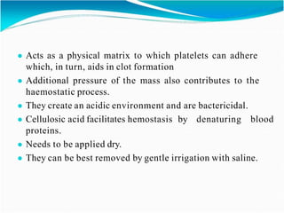 ● Acts as a physical matrix to which platelets can adhere
which, in turn, aids in clot formation
● Additional pressure of the mass also contributes to the
haemostatic process.
● They create an acidic environment and are bactericidal.
● Cellulosic acid facilitates hemostasis by denaturing blood
proteins.
● Needs to be applied dry.
● They can be best removed by gentle irrigation with saline.
 