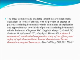 ● The three commercially available thrombins are functionally
equivalent in terms of efficacy with 95 percent or greater of
patients achieving hemostasis within 10minutes of application
and approximately two-thirds of patients achieving hemostasis
within 3 minutes. Chapman WC, Singla N, Genyk Y, McNeil JW,
Renkens KL Jr,Reynolds TC, Murphy A, Weaver FA. A phase 3,
randomized, double-blind comparative study of the efficacy and
safety of topical recombinant human thrombin and bovine
thrombin in surgical hemostasis. JAm Coll Surg 2007;205: 256-65
 