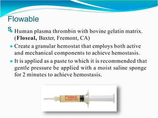 Flowable
s
● Human plasma thrombin with bovine gelatin matrix.
(Floseal, Baxter, Fremont, CA)
● Create a granular hemostat that employs both active
and mechanical components to achieve hemostasis.
● It is applied as a paste to which it is recommended that
gentle pressure be applied with a moist saline sponge
for 2 minutes to achieve hemostasis.
 