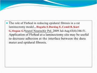 ● The role of FloSeal in reducing epidural fibrosis in a rat
laminectomy model.. Dogulu F, Durdag E, Cemil B, Kurt
G, Ozgun G Neurol Neurochir Pol. 2009 Jul-Aug;43(4):346-51.
Application of FloSeal at a laminectomy site may be useful
to decrease adhesion at the interface between the dura
mater and epidural fibrosis.
 