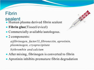 Fibrin
sealent
● Human plasma derived fibrin sealent
● Fibrin glue(Tisseel/evicel)
● Commercially available/autologous.
● 2 components:
a)fibrinogen, factor13, fibronectin, aprotinin,
plasminogen, cryoprecipitate
b)thrombin and calcium
● After mixing, fibrinogen is converted to fibrin
● Aprotinin inhibits premature fibrin degradation
 