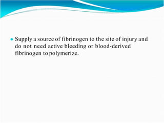 ● Supply a source of fibrinogen to the site of injury and
do not need active bleeding or blood-derived
fibrinogen to polymerize.
 