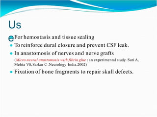 Us
e
● For hemostasis and tissue sealing
● To reinforce dural closure and prevent CSF leak.
● In anastomosis of nerves and nerve grafts
(Micro neural anastomosis with fibrin glue : an experimental study. Suri A,
Mehta VS, Sarkar C .Neurology India.2002)
● Fixation of bone fragments to repair skull defects.
 