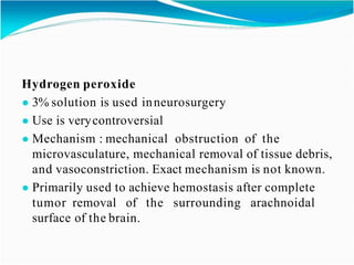 Hydrogen peroxide
● 3% solution is used inneurosurgery
● Use is verycontroversial
● Mechanism : mechanical obstruction of the
microvasculature, mechanical removal of tissue debris,
and vasoconstriction. Exact mechanism is not known.
● Primarily used to achieve hemostasis after complete
tumor removal of the surrounding arachnoidal
surface of the brain.
 