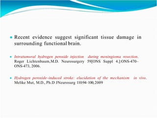 ● Recent evidence suggest significant tissue damage in
surrounding functional brain.
● Intratumoral hydrogen peroxide injection during meningioma resection.
Roger Lichtenbaum,M.D. Neurosurgery 59[ONS Suppl 4.]:ONS-470–
ONS-473, 2006.
● Hydrogen peroxide–induced stroke: elucidation of the mechanism in vivo.
Melike Mut, M.D., Ph.D JNeurosurg 110:94–100,2009
 