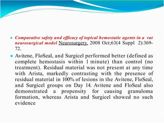 ● Comparative safety and efficacy of topical hemostatic agents in a rat
neurosurgical model Neurosurgery. 2008 Oct;63(4 Suppl 2):369-
72.
● Avitene, FloSeal, and Surgicel performed better (defined as
complete hemostasis within 1 minute) than control (no
treatment). Residual material was not present at any time
with Arista, markedly contrasting with the presence of
residual material in 100% of lesions in the Avitene, FloSeal,
and Surgicel groups on Day 14. Avitene and FloSeal also
demonstrated a propensity for causing granuloma
formation, whereas Arista and Surgicel showed no such
evidence
 