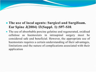 ● The use of local agents: Surgicel and Surgifoam.
Eur Spine J(2004) 13(Suppl. 1) :S97–S10.
● The use of absorbable porcine gelatine and regenerated, oxidised
cellulose as haemostats in intraspinal surgery must be
considered safe and beneficial. However, the appropriate use of
haemostats requires a certain understanding of their advantages,
limitations and the nature of complications associated with their
application
 