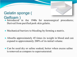 Gelatin sponge (
Gelfoam )
● Introduced in the 1940s for neurosurgical procedures;
Derived from purified pork skin gelatin.
● Mechanical barriers to bleeding by forming a matrix.
● Absorbs approximately 45 times its weight in blood and can
expand to approximately 200% of its initial volume.
● Can be used dry or saline soaked, better when excess saline
is removed as compare to supersaturated.
 