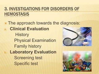 3. INVESTIGATIONS FOR DISORDERS OF 
HEMOSTASIS 
 The approach towards the diagnosis: 
a. Clinical Evaluation 
History 
Physical Examination 
Family history 
b. Laboratory Evaluation 
Screening test 
Specific test 
 