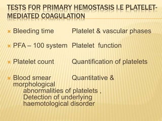TESTS FOR PRIMARY HEMOSTASIS I.E PLATELET-MEDIATED 
COAGULATION 
 Bleeding time Platelet & vascular phases 
 PFA – 100 system Platelet function 
 Platelet count Quantification of platelets 
 Blood smear Quantitative & 
morphological 
abnormalities of platelets , 
Detection of underlying 
haemotological disorder 
 
