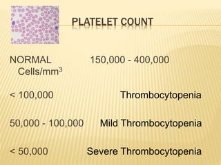 PLATELET COUNT 
NORMAL 150,000 - 400,000 
Cells/mm3 
< 100,000 Thrombocytopenia 
50,000 - 100,000 Mild Thrombocytopenia 
< 50,000 Severe Thrombocytopenia 
 