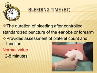 BLEEDING TIME (BT) 
The duration of bleeding after controlled, 
standardized puncture of the earlobe or forearm 
Provides assessment of platelet count and 
function 
Normal value 
2-8 minutes 
 
