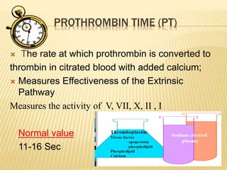 PROTHROMBIN TIME (PT) 
 The rate at which prothrombin is converted to 
thrombin in citrated blood with added calcium; 
 Measures Effectiveness of the Extrinsic 
Pathway 
Measures the activity of V, VII, X, II , I 
Normal value 
11-16 Sec 
 
