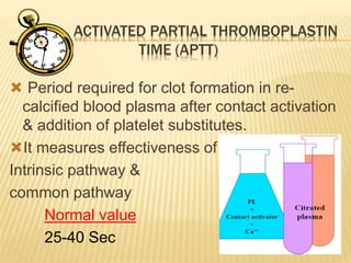 ACTIVATED PARTIAL THROMBOPLASTIN 
TIME (APTT) 
 Period required for clot formation in re-calcified 
blood plasma after contact activation 
& addition of platelet substitutes. 
It measures effectiveness of 
Intrinsic pathway & 
common pathway 
Normal value 
25-40 Sec 
 