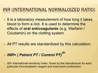 INR (INTERNATIONAL NORMALOIZED RATIO) 
 It is a laboratory measurement of how long it takes 
blood to form a clot. It is used to determine the 
effects of oral anticoagulants (e.g. Warfarin / 
Coudamin) on the clotting system. 
 All PT results are standardized by this calculation: 
 INR= ( Patient PT / Control PT) 
ISI 
 ISI= International sensitivity index, Given by the manufacturer for each 
particular thromboplastin reagent and instrument combination 
 