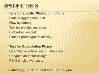 SPECIFIC TESTS 
 Tests for specific Platelet Functions 
1. Platelet aggregation test 
2. Flow cytometry 
3. Test for platelet secretion 
4. Clot retraction test 
5. Platelet procoagulant activity 
 Test for Coagulation Phase 
1. Quantitative estimation of Fibrinogen 
2. Coagulation factor assays 
3. F XIII Qualitative assay 
 Latex agglutination test for Fibrinolysis 
 