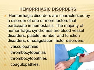HEMORRHAGIC DISORDERS 
 Hemorrhagic disorders are characterized by 
a disorder of one or more factors that 
participate in hemostasis. The majority of 
hemorrhagic syndromes are blood vessel 
disorders, platelet number and function 
disorders, or coagulation factor disorders: 
a. vasculopathies 
b. thrombocytopenias 
c. thrombocytopathies 
d. coagulopathies. 
 