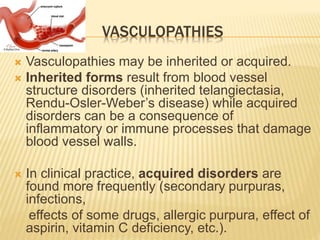 VASCULOPATHIES 
 Vasculopathies may be inherited or acquired. 
 Inherited forms result from blood vessel 
structure disorders (inherited telangiectasia, 
Rendu-Osler-Weber’s disease) while acquired 
disorders can be a consequence of 
inflammatory or immune processes that damage 
blood vessel walls. 
 In clinical practice, acquired disorders are 
found more frequently (secondary purpuras, 
infections, 
effects of some drugs, allergic purpura, effect of 
aspirin, vitamin C deficiency, etc.). 
 