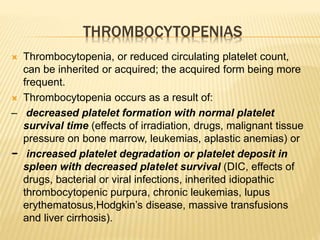 THROMBOCYTOPENIAS 
 Thrombocytopenia, or reduced circulating platelet count, 
can be inherited or acquired; the acquired form being more 
frequent. 
 Thrombocytopenia occurs as a result of: 
– decreased platelet formation with normal platelet 
survival time (effects of irradiation, drugs, malignant tissue 
pressure on bone marrow, leukemias, aplastic anemias) or 
− increased platelet degradation or platelet deposit in 
spleen with decreased platelet survival (DIC, effects of 
drugs, bacterial or viral infections, inherited idiopathic 
thrombocytopenic purpura, chronic leukemias, lupus 
erythematosus,Hodgkin’s disease, massive transfusions 
and liver cirrhosis). 
 