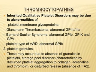 THROMBOCYTOPATHIES 
 Inherited Qualitative Platelet Disorders may be due 
to abnormalities of 
1. platelet membrane glycoproteins, 
- Glanzmann Thrombastenia, abnormal GPIIb/IIIa 
– Bernard-Soulier Syndrome, abnormal GPIb, GPIX and 
GPV 
– platelet-type of vWD, abnormal GPIb 
2. platelet granules, 
 These may occur due to absence of granules in 
platelets, storage pool disorder (characterized by 
disturbed platelet aggregation to collagen, adrenaline 
and thrombin), or disturbed release (absence of T A2). 
 