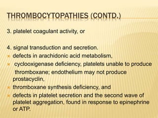 THROMBOCYTOPATHIES (CONTD.) 
3. platelet coagulant activity, or 
4. signal transduction and secretion. 
 defects in arachidonic acid metabolism, 
 cyclooxigenase deficiency, platelets unable to produce 
thromboxane; endothelium may not produce 
prostacyclin, 
 thromboxane synthesis deficiency, and 
 defects in platelet secretion and the second wave of 
platelet aggregation, found in response to epinephrine 
or ATP. 
 
