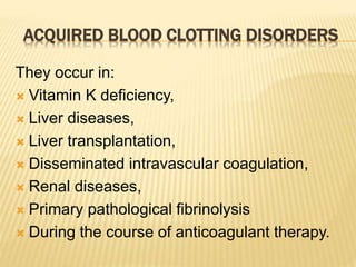 ACQUIRED BLOOD CLOTTING DISORDERS 
They occur in: 
 Vitamin K deficiency, 
 Liver diseases, 
 Liver transplantation, 
 Disseminated intravascular coagulation, 
 Renal diseases, 
 Primary pathological fibrinolysis 
 During the course of anticoagulant therapy. 
 
