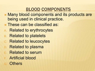 BLOOD COMPONENTS 
 Many blood components and its products are 
being used in clinical practice. 
 These can be classified as: 
A. Related to erythrocytes 
B. Related to platelets 
C. Related to leucocytes 
D. Related to plasma 
E. Related to serum 
F. Artificial blood 
G. Others 
 