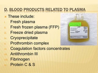 D. BLOOD PRODUCTS RELATED TO PLASMA 
 These include: 
i. Fresh plasma 
ii. Fresh frozen plasma (FFP) 
iii. Freeze dried plasma 
iv. Cryoprecipitate 
v. Prothrombin complex 
vi. Coagulation factors concentrates 
vii. Antithrombin III 
viii. Fibrinogen 
ix. Protein C & S 
 