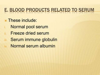 E. BLOOD PRODUCTS RELATED TO SERUM 
 These include: 
i. Normal pool serum 
ii. Freeze dried serum 
iii. Serum immune globulin 
iv. Normal serum albumin 
 