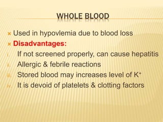 WHOLE BLOOD 
 Used in hypovlemia due to blood loss 
 Disadvantages: 
i. If not screened properly, can cause hepatitis 
ii. Allergic & febrile reactions 
iii. Stored blood may increases level of K+ 
iv. It is devoid of platelets & clotting factors 
 
