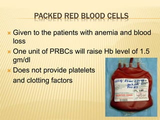 PACKED RED BLOOD CELLS 
 Given to the patients with anemia and blood 
loss 
 One unit of PRBCs will raise Hb level of 1.5 
gm/dl 
 Does not provide platelets 
and clotting factors 
 