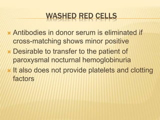 WASHED RED CELLS 
 Antibodies in donor serum is eliminated if 
cross-matching shows minor positive 
 Desirable to transfer to the patient of 
paroxysmal nocturnal hemoglobinuria 
 It also does not provide platelets and clotting 
factors 
 