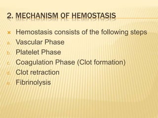 2. MECHANISM OF HEMOSTASIS 
 Hemostasis consists of the following steps 
a. Vascular Phase 
b. Platelet Phase 
c. Coagulation Phase (Clot formation) 
d. Clot retraction 
e. Fibrinolysis 
 