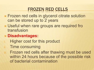 FROZEN RED CELLS 
 Frozen red cells in glycerol citrate solution 
can be stored up to 2 years 
 Useful when rare groups are required fro 
transfusion 
 Disadvantages: 
i. Higher cost for this product 
ii. Time consuming 
iii. Frozen red cells after thawing must be used 
within 24 hours because of the possible risk 
of bacterial contamination 
 