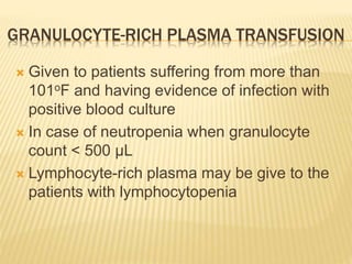 GRANULOCYTE-RICH PLASMA TRANSFUSION 
 Given to patients suffering from more than 
101oF and having evidence of infection with 
positive blood culture 
 In case of neutropenia when granulocyte 
count < 500 μL 
 Lymphocyte-rich plasma may be give to the 
patients with lymphocytopenia 
 
