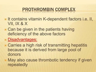 PROTHROMBIN COMPLEX 
 It contains vitamin K-dependent factors i.e. II, 
VII, IX & X 
 Can be given in the patients having 
deficiency of the above factors 
 Disadvantages: 
 Carries a high risk of transmitting hepatitis 
because it is derived from large pool of 
donors 
 May also cause thrombotic tendency if given 
repeatedly 
 