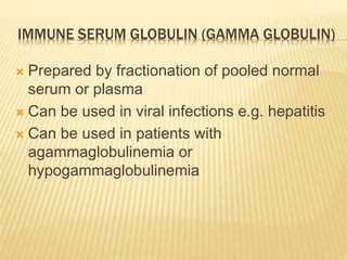 IMMUNE SERUM GLOBULIN (GAMMA GLOBULIN) 
 Prepared by fractionation of pooled normal 
serum or plasma 
 Can be used in viral infections e.g. hepatitis 
 Can be used in patients with 
agammaglobulinemia or 
hypogammaglobulinemia 
 