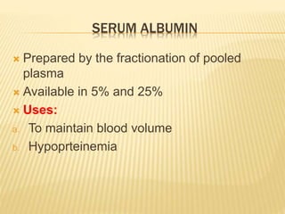 SERUM ALBUMIN 
 Prepared by the fractionation of pooled 
plasma 
 Available in 5% and 25% 
 Uses: 
a. To maintain blood volume 
b. Hypoprteinemia 
 
