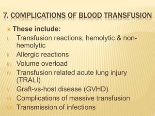 7. COMPLICATIONS OF BLOOD TRANSFUSION 
 These include: 
I. Transfusion reactions; hemolytic & non-hemolytic 
II. Allergic reactions 
III. Volume overload 
IV. Transfusion related acute lung injury 
(TRALI) 
V. Graft-vs-host disease (GVHD) 
VI. Complications of massive transfusion 
VII. Transmission of infections 
 