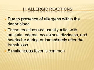 II. ALLERGIC REACTIONS 
 Due to presence of allergens within the 
donor blood 
 These reactions are usually mild, with 
urticaria, edema, occasional dizziness, and 
headache during or immediately after the 
transfusion 
 Simultaneous fever is common 
 