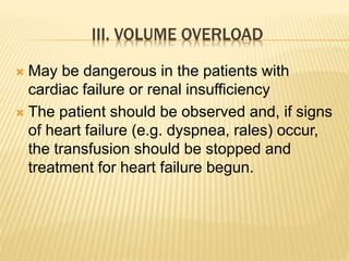 III. VOLUME OVERLOAD 
 May be dangerous in the patients with 
cardiac failure or renal insufficiency 
 The patient should be observed and, if signs 
of heart failure (e.g. dyspnea, rales) occur, 
the transfusion should be stopped and 
treatment for heart failure begun. 
 