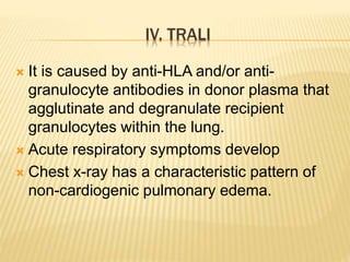 IV. TRALI 
 It is caused by anti-HLA and/or anti-granulocyte 
antibodies in donor plasma that 
agglutinate and degranulate recipient 
granulocytes within the lung. 
 Acute respiratory symptoms develop 
 Chest x-ray has a characteristic pattern of 
non-cardiogenic pulmonary edema. 
 
